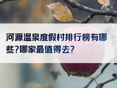 河源温泉度假村排行榜有哪些？哪家最值得去？