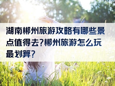 湖南郴州旅游攻略有哪些景点值得去？郴州旅游怎么玩最划算？