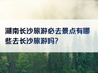 湖南长沙旅游必去景点有哪些去长沙旅游吗？