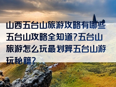 山西五台山旅游攻略有哪些五台山攻略全知道？五台山旅游怎么玩最划算五台山游玩秘籍？