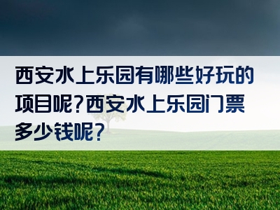 西安水上乐园有哪些好玩的项目呢？西安水上乐园门票多少钱呢？