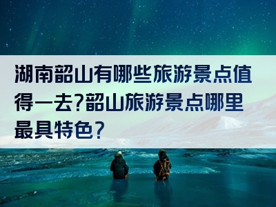 湖南韶山有哪些旅游景点值得一去？韶山旅游景点哪里最具特色？