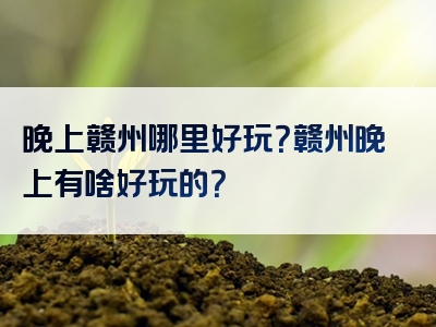 晚上赣州哪里好玩？赣州晚上有啥好玩的？