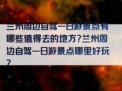 兰州周边自驾一日游景点有哪些值得去的地方？兰州周边自驾一日游景点哪里好玩？