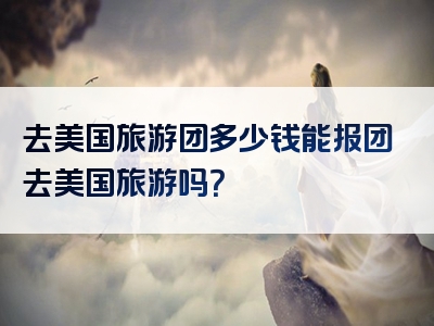 去美国旅游团多少钱能报团去美国旅游吗？