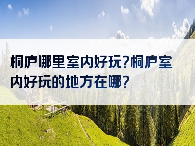 桐庐哪里室内好玩？桐庐室内好玩的地方在哪？
