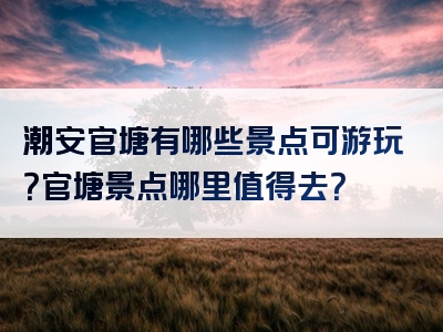 潮安官塘有哪些景点可游玩？官塘景点哪里值得去？
