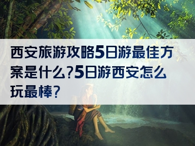 西安旅游攻略5日游最佳方案是什么？5日游西安怎么玩最棒？