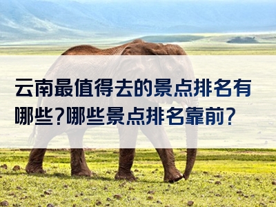 云南最值得去的景点排名有哪些？哪些景点排名靠前？