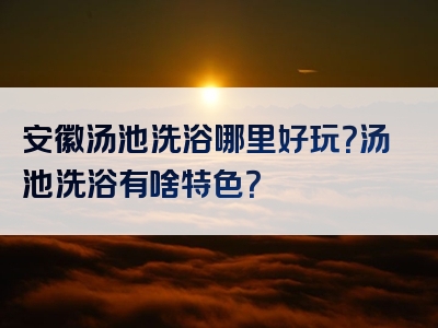 安徽汤池洗浴哪里好玩？汤池洗浴有啥特色？
