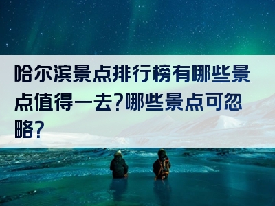 哈尔滨景点排行榜有哪些景点值得一去？哪些景点可忽略？