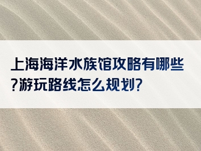 上海海洋水族馆攻略有哪些？游玩路线怎么规划？