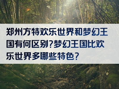 郑州方特欢乐世界和梦幻王国有何区别？梦幻王国比欢乐世界多哪些特色？