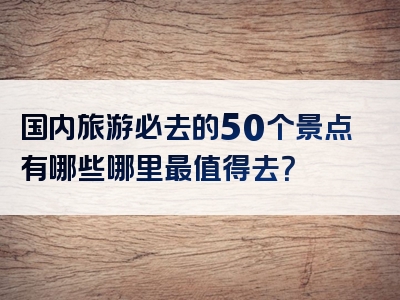 国内旅游必去的50个景点有哪些哪里最值得去？
