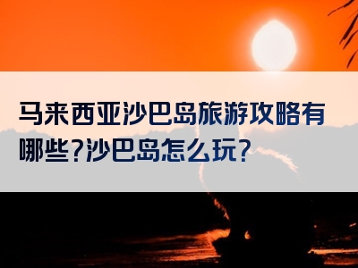 马来西亚沙巴岛旅游攻略有哪些？沙巴岛怎么玩？