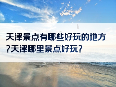 天津景点有哪些好玩的地方？天津哪里景点好玩？