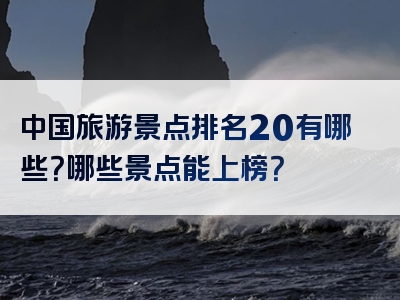 中国旅游景点排名20有哪些？哪些景点能上榜？