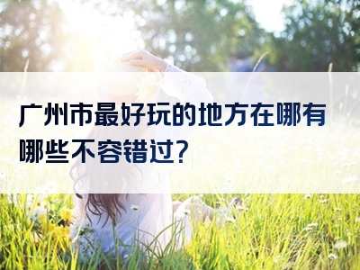 广州市最好玩的地方在哪有哪些不容错过？