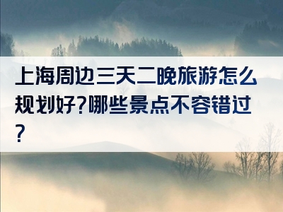 上海周边三天二晚旅游怎么规划好？哪些景点不容错过？