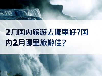 2月国内旅游去哪里好？国内2月哪里旅游佳？