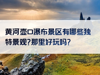 黄河壶口瀑布景区有哪些独特景观？那里好玩吗？