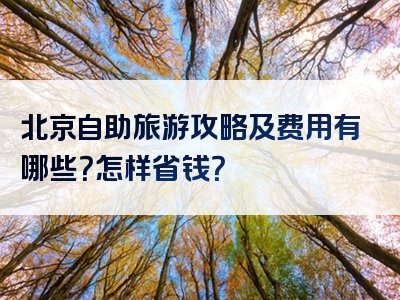 北京自助旅游攻略及费用有哪些？怎样省钱？