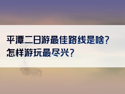 平潭二日游最佳路线是啥？怎样游玩最尽兴？