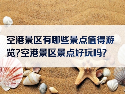空港景区有哪些景点值得游览？空港景区景点好玩吗？