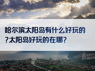 哈尔滨太阳岛有什么好玩的？太阳岛好玩的在哪？