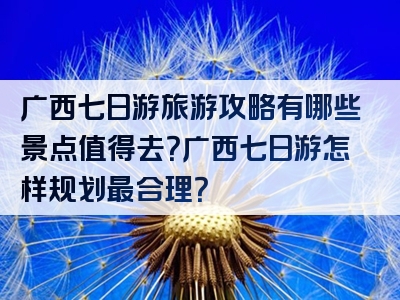 广西七日游旅游攻略有哪些景点值得去？广西七日游怎样规划最合理？