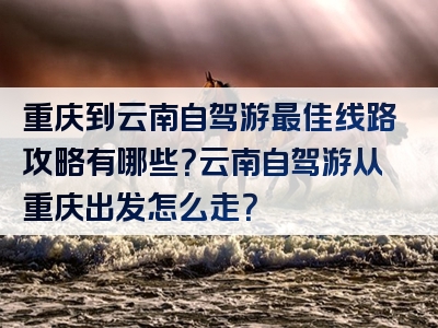 重庆到云南自驾游最佳线路攻略有哪些？云南自驾游从重庆出发怎么走？