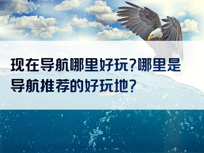 现在导航哪里好玩？哪里是导航推荐的好玩地？
