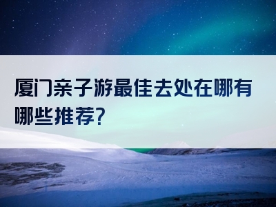 厦门亲子游最佳去处在哪有哪些推荐？