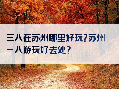 三八在苏州哪里好玩？苏州三八游玩好去处？