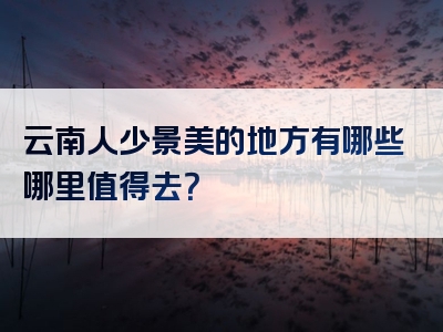 云南人少景美的地方有哪些哪里值得去？