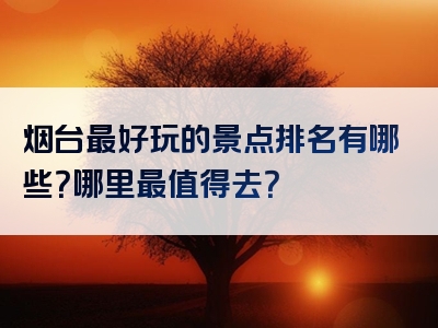 烟台最好玩的景点排名有哪些？哪里最值得去？
