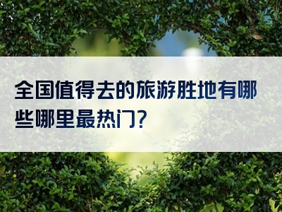 全国值得去的旅游胜地有哪些哪里最热门？