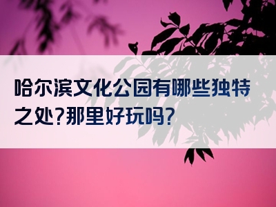 哈尔滨文化公园有哪些独特之处？那里好玩吗？