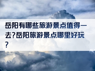 岳阳有哪些旅游景点值得一去？岳阳旅游景点哪里好玩？