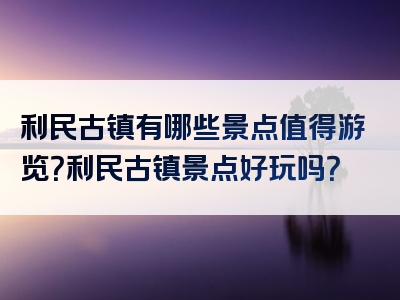 利民古镇有哪些景点值得游览？利民古镇景点好玩吗？