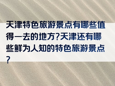 天津特色旅游景点有哪些值得一去的地方？天津还有哪些鲜为人知的特色旅游景点？