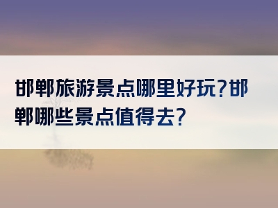 邯郸旅游景点哪里好玩？邯郸哪些景点值得去？
