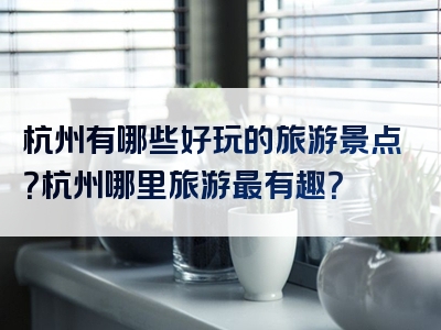 杭州有哪些好玩的旅游景点？杭州哪里旅游最有趣？