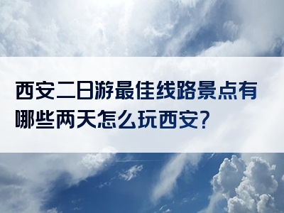 西安二日游最佳线路景点有哪些两天怎么玩西安？