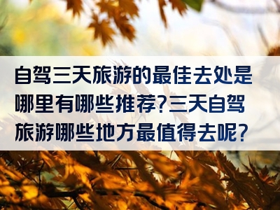 自驾三天旅游的最佳去处是哪里有哪些推荐？三天自驾旅游哪些地方最值得去呢？