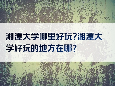 湘潭大学哪里好玩？湘潭大学好玩的地方在哪？