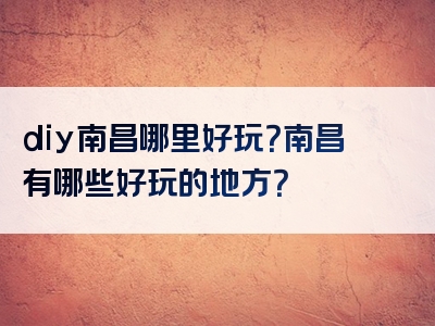 diy南昌哪里好玩？南昌有哪些好玩的地方？