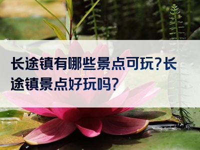 长途镇有哪些景点可玩？长途镇景点好玩吗？