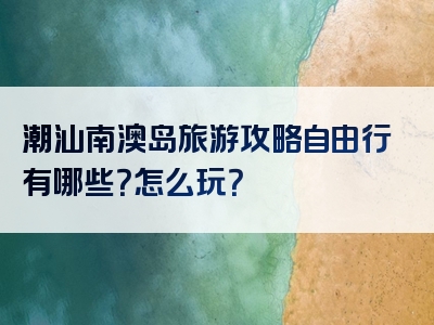 潮汕南澳岛旅游攻略自由行有哪些？怎么玩？