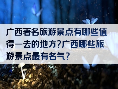 广西著名旅游景点有哪些值得一去的地方？广西哪些旅游景点最有名气？